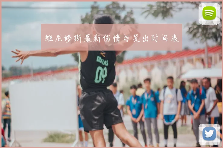 维尼修斯最新伤情与复出时间表