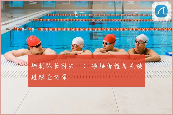 热刺队长孙兴慜：领袖价值与关键进球全记录