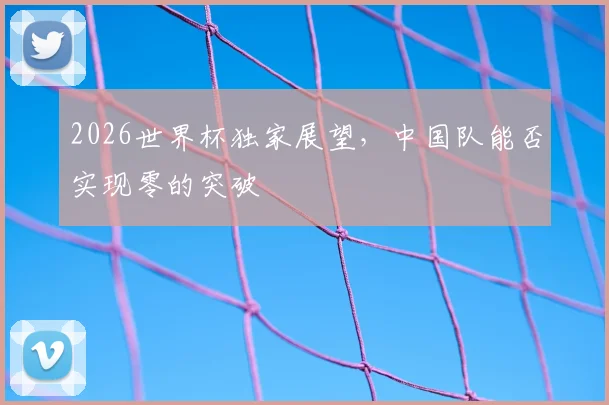 2026世界杯独家展望,中国队能否实现零的突破