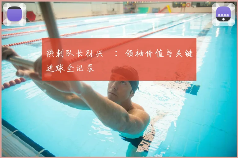 热刺队长孙兴慜:领袖价值与关键进球全记录