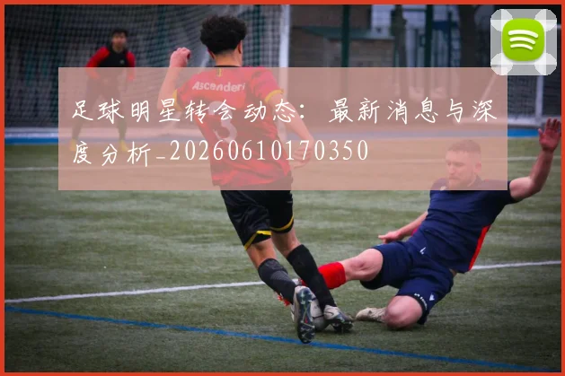 足球明星转会动态：最新消息与深度分析_20260610170350