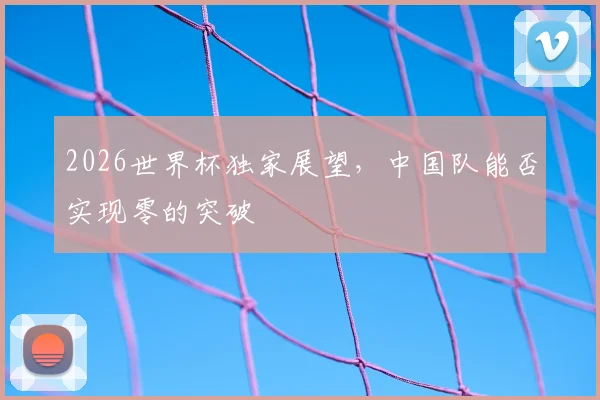 2026世界杯独家展望,中国队能否实现零的突破